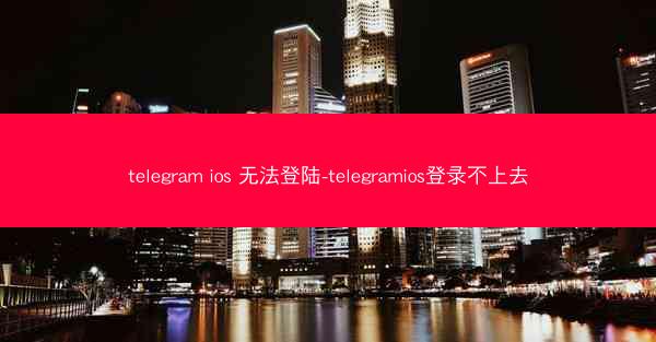 telegram ios 无法登陆-telegramios登录不上去