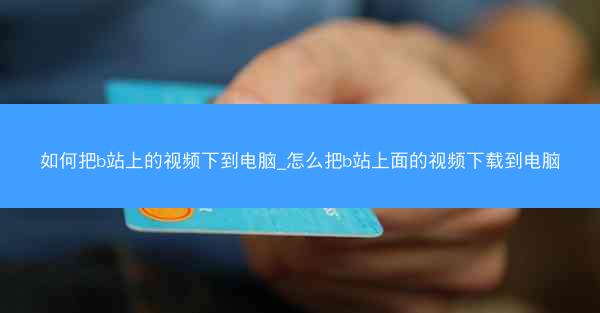 如何把b站上的视频下到电脑_怎么把b站上面的视频下载到电脑