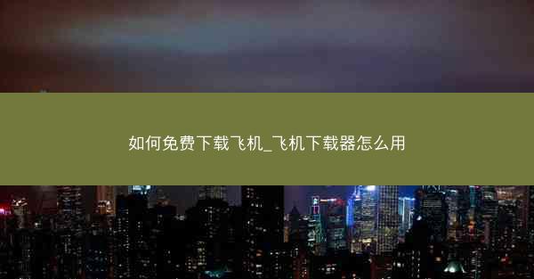 如何免费下载飞机_飞机下载器怎么用