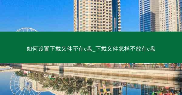 如何设置下载文件不在c盘_下载文件怎样不放在c盘